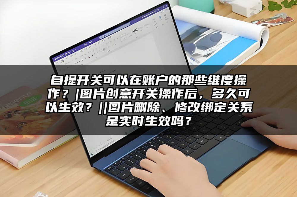 自提开关可以在账户的那些维度操作?|图片创意开关操作后,多久可以生效?||图片删除、修改绑定关系是实时生效吗?
