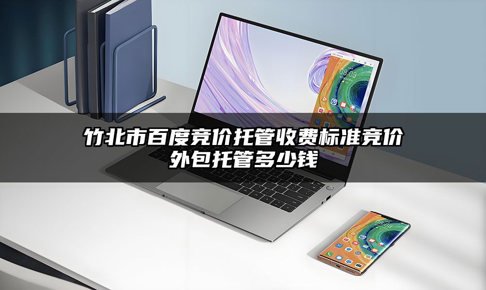 竹北市百度竞价托管收费标准竞价外包托管多少钱