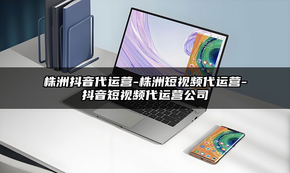 株洲抖音代运营-株洲短视频代运营-抖音短视频代运营公司